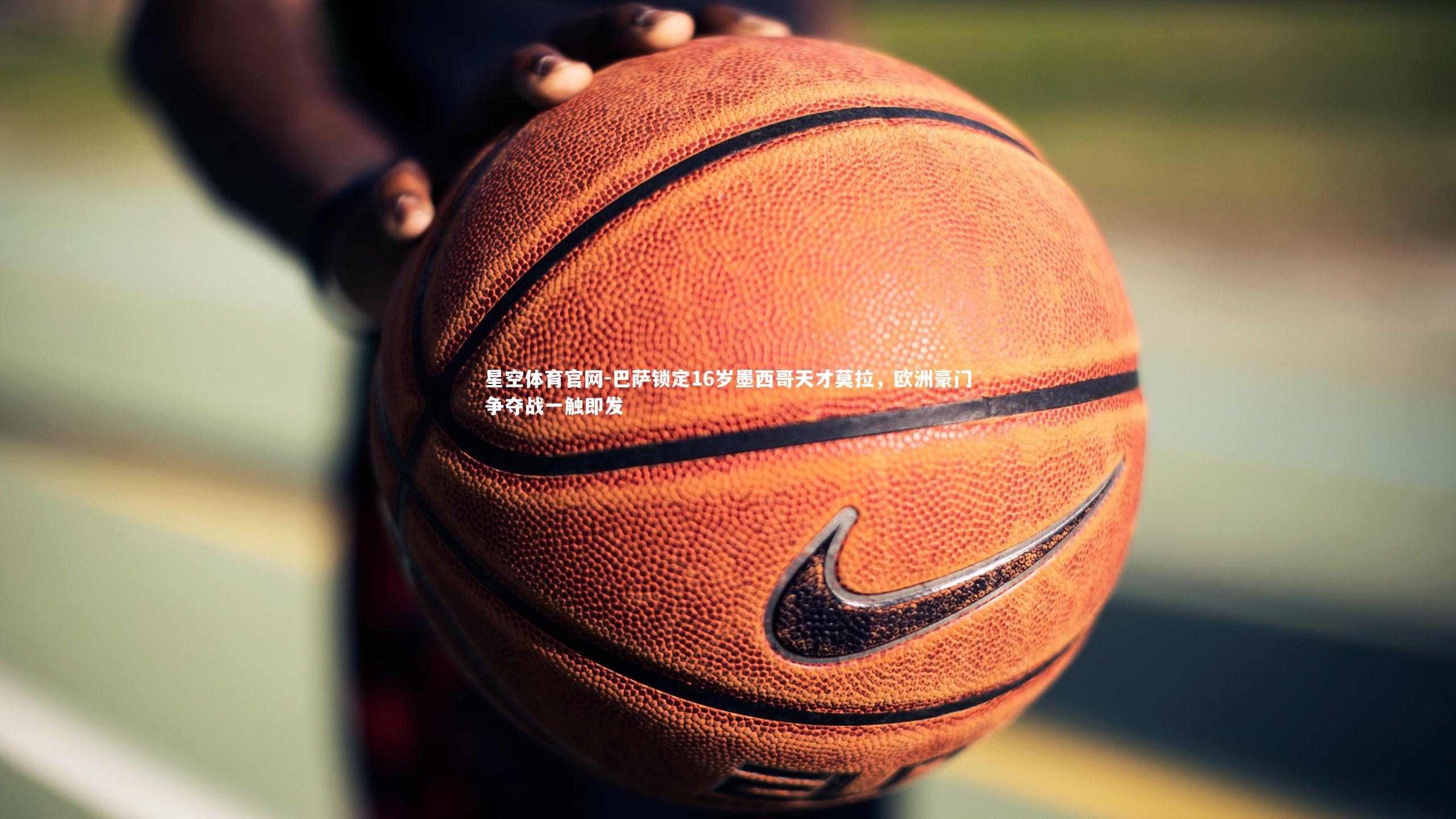 星空体育官网-巴萨锁定16岁墨西哥天才莫拉,欧洲豪门争夺战一触即发