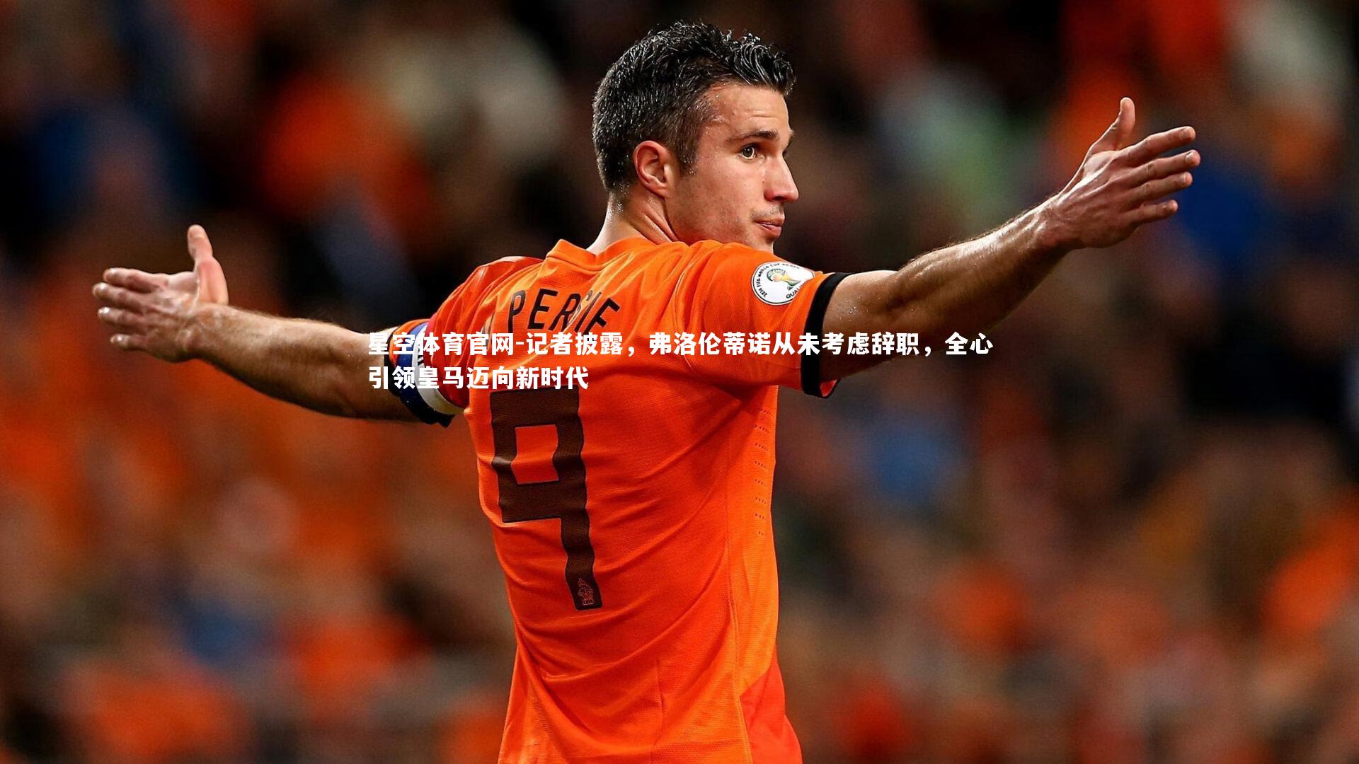 星空体育官网-记者披露，弗洛伦蒂诺从未考虑辞职，全心引领皇马迈向新时代