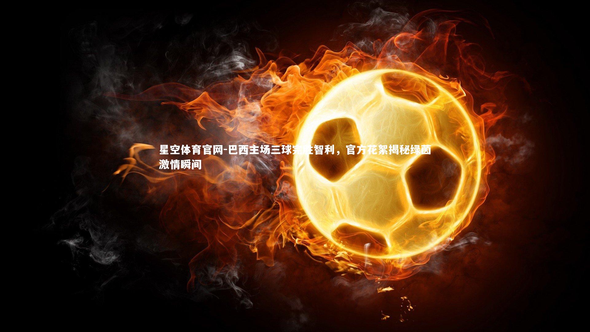 巴西主场三球完胜智利，官方花絮揭秘绿茵激情瞬间